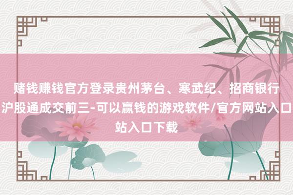 赌钱赚钱官方登录　　贵州茅台、寒武纪、招商银行位列沪股通成交前三-可以赢钱的游戏软件/官方网站入口下载