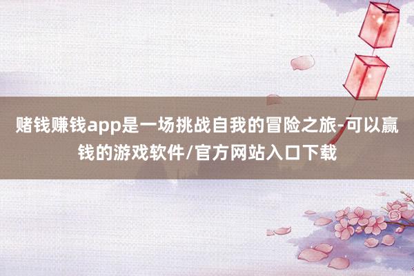 赌钱赚钱app是一场挑战自我的冒险之旅-可以赢钱的游戏软件/官方网站入口下载