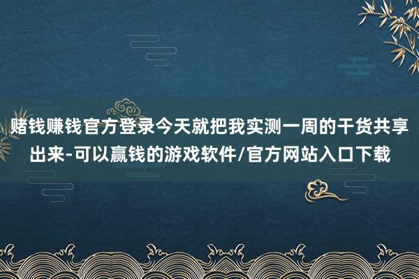 赌钱赚钱官方登录今天就把我实测一周的干货共享出来-可以赢钱的游戏软件/官方网站入口下载