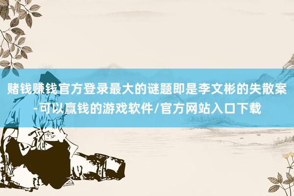 赌钱赚钱官方登录最大的谜题即是李文彬的失散案-可以赢钱的游戏软件/官方网站入口下载