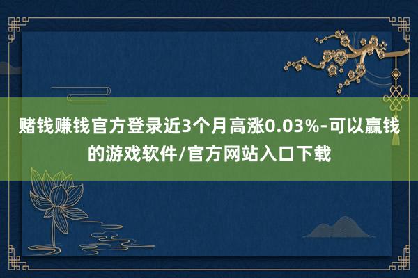 赌钱赚钱官方登录近3个月高涨0.03%-可以赢钱的游戏软件/官方网站入口下载