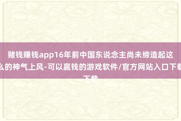 赌钱赚钱app16年前中国东说念主尚未缔造起这么的神气上风-可以赢钱的游戏软件/官方网站入口下载