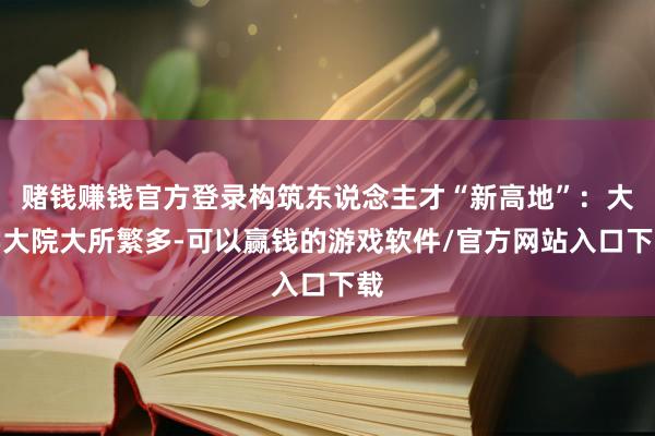 赌钱赚钱官方登录构筑东说念主才“新高地”：大学大院大所繁多-可以赢钱的游戏软件/官方网站入口下载