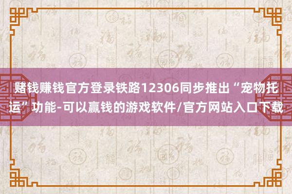 赌钱赚钱官方登录铁路12306同步推出“宠物托运”功能-可以赢钱的游戏软件/官方网站入口下载