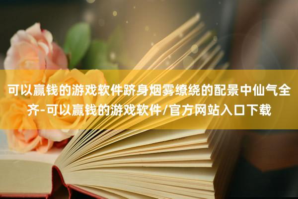 可以赢钱的游戏软件跻身烟雾缭绕的配景中仙气全齐-可以赢钱的游戏软件/官方网站入口下载