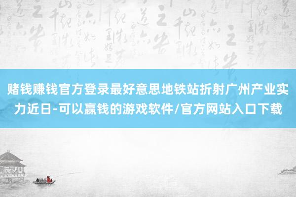 赌钱赚钱官方登录　　最好意思地铁站折射广州产业实力　　近日-可以赢钱的游戏软件/官方网站入口下载