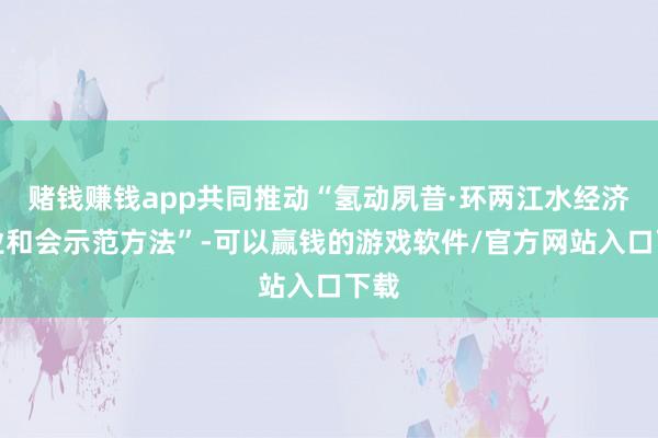 赌钱赚钱app共同推动“氢动夙昔·环两江水经济产业和会示范方法”-可以赢钱的游戏软件/官方网站入口下载