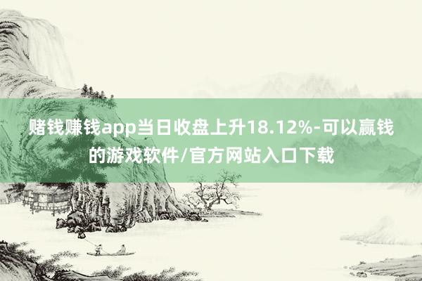 赌钱赚钱app当日收盘上升18.12%-可以赢钱的游戏软件/官方网站入口下载