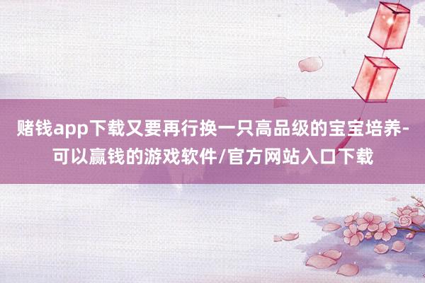 赌钱app下载又要再行换一只高品级的宝宝培养-可以赢钱的游戏软件/官方网站入口下载