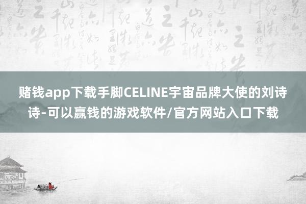 赌钱app下载手脚CELINE宇宙品牌大使的刘诗诗-可以赢钱的游戏软件/官方网站入口下载