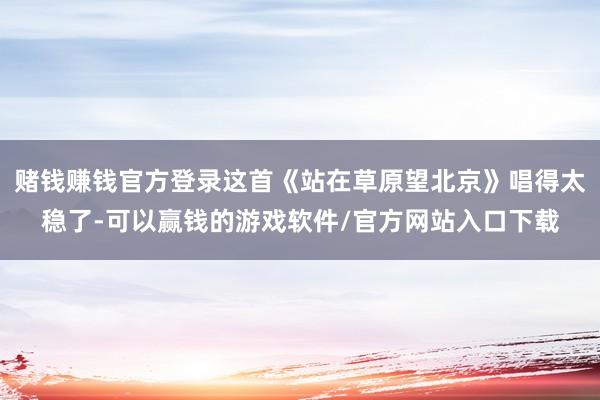 赌钱赚钱官方登录这首《站在草原望北京》唱得太稳了-可以赢钱的游戏软件/官方网站入口下载