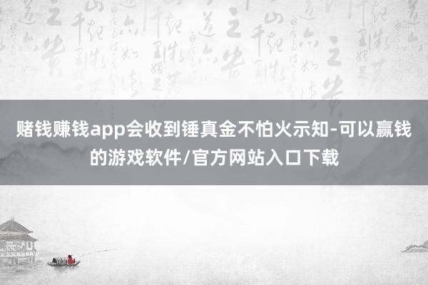 赌钱赚钱app会收到锤真金不怕火示知-可以赢钱的游戏软件/官方网站入口下载