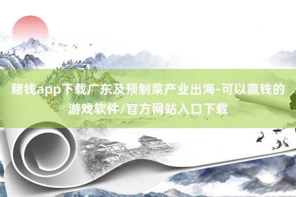 赌钱app下载广东及预制菜产业出海-可以赢钱的游戏软件/官方网站入口下载