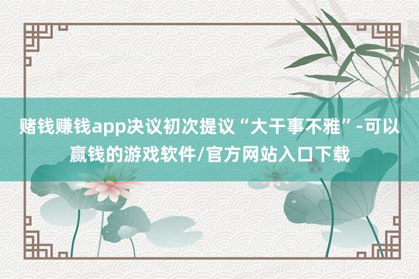 赌钱赚钱app决议初次提议“大干事不雅”-可以赢钱的游戏软件/官方网站入口下载