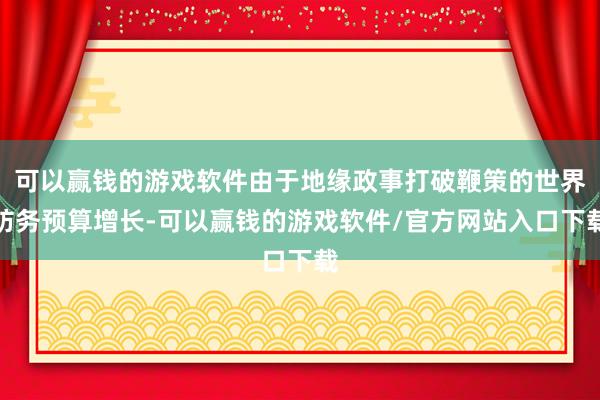 可以赢钱的游戏软件由于地缘政事打破鞭策的世界防务预算增长-可以赢钱的游戏软件/官方网站入口下载