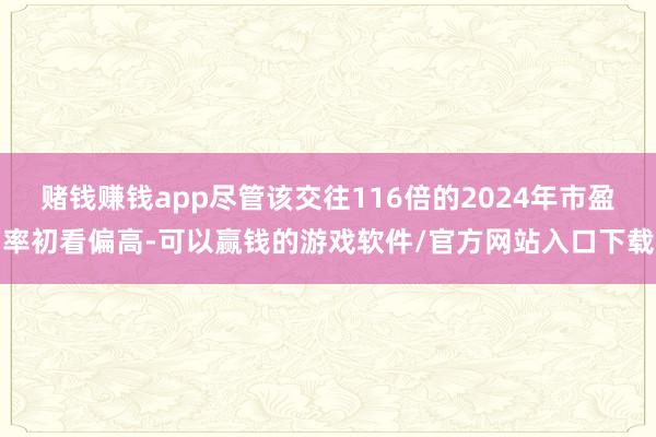 赌钱赚钱app尽管该交往116倍的2024年市盈率初看偏高-可以赢钱的游戏软件/官方网站入口下载