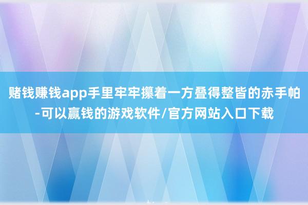 赌钱赚钱app手里牢牢攥着一方叠得整皆的赤手帕-可以赢钱的游戏软件/官方网站入口下载