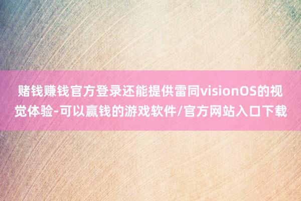 赌钱赚钱官方登录还能提供雷同visionOS的视觉体验-可以赢钱的游戏软件/官方网站入口下载