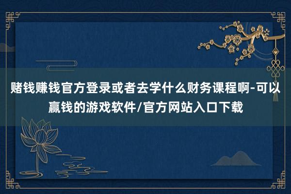 赌钱赚钱官方登录或者去学什么财务课程啊-可以赢钱的游戏软件/官方网站入口下载
