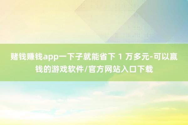 赌钱赚钱app一下子就能省下 1 万多元-可以赢钱的游戏软件/官方网站入口下载