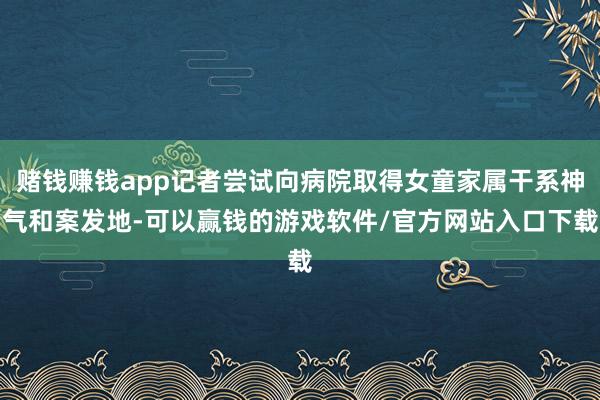 赌钱赚钱app记者尝试向病院取得女童家属干系神气和案发地-可以赢钱的游戏软件/官方网站入口下载