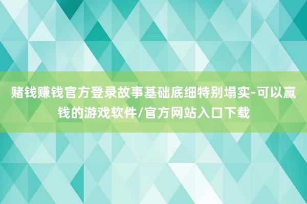 赌钱赚钱官方登录故事基础底细特别塌实-可以赢钱的游戏软件/官方网站入口下载
