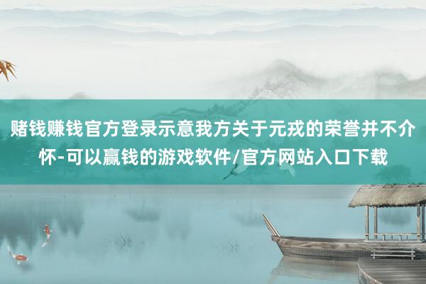 赌钱赚钱官方登录示意我方关于元戎的荣誉并不介怀-可以赢钱的游戏软件/官方网站入口下载