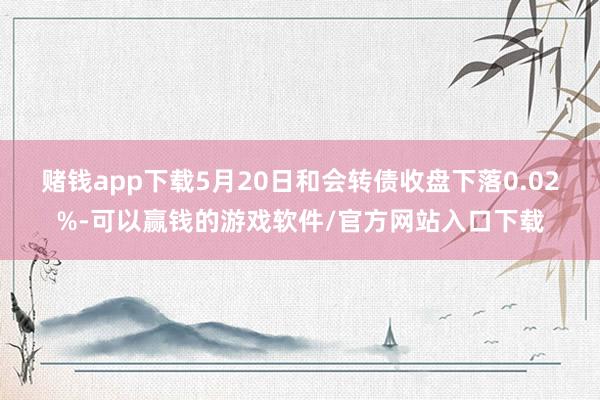 赌钱app下载5月20日和会转债收盘下落0.02%-可以赢钱的游戏软件/官方网站入口下载