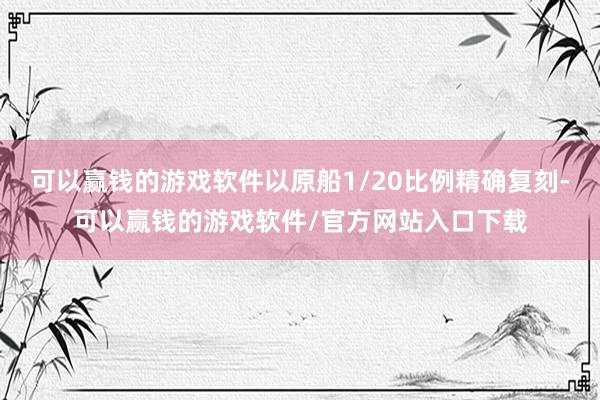 可以赢钱的游戏软件以原船1/20比例精确复刻-可以赢钱的游戏软件/官方网站入口下载