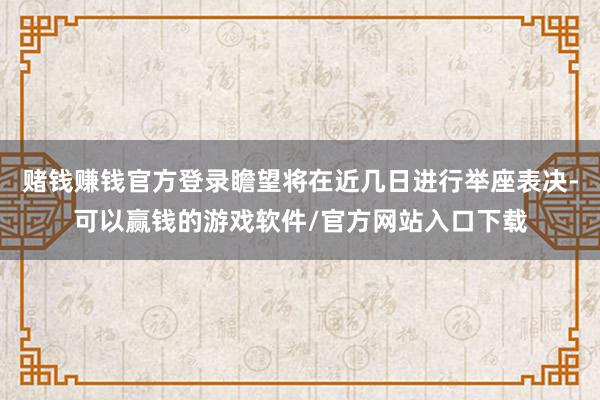 赌钱赚钱官方登录瞻望将在近几日进行举座表决-可以赢钱的游戏软件/官方网站入口下载
