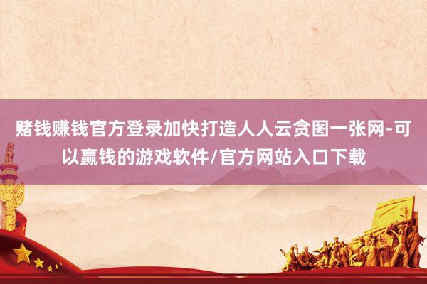 赌钱赚钱官方登录加快打造人人云贪图一张网-可以赢钱的游戏软件/官方网站入口下载