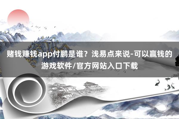赌钱赚钱app付鹏是谁？浅易点来说-可以赢钱的游戏软件/官方网站入口下载