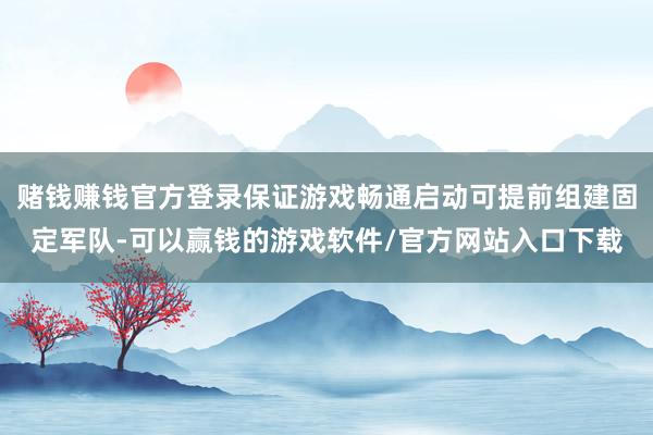 赌钱赚钱官方登录保证游戏畅通启动可提前组建固定军队-可以赢钱的游戏软件/官方网站入口下载
