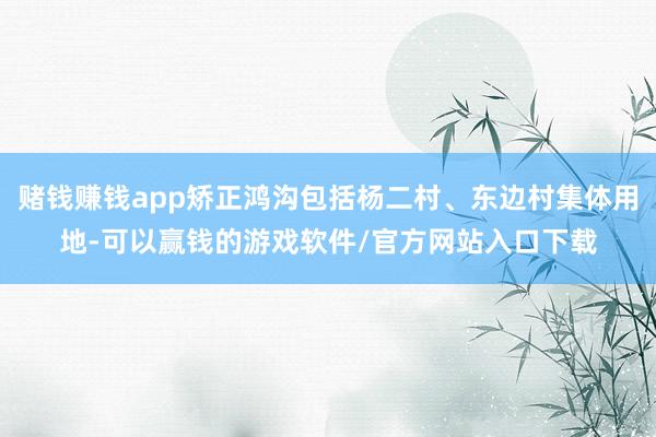 赌钱赚钱app矫正鸿沟包括杨二村、东边村集体用地-可以赢钱的游戏软件/官方网站入口下载