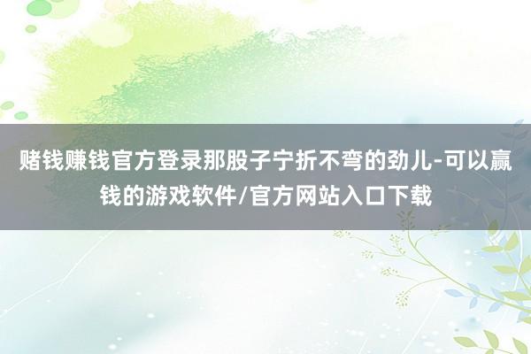 赌钱赚钱官方登录那股子宁折不弯的劲儿-可以赢钱的游戏软件/官方网站入口下载