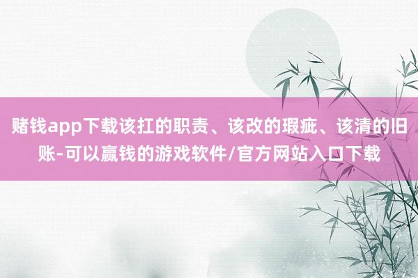 赌钱app下载该扛的职责、该改的瑕疵、该清的旧账-可以赢钱的游戏软件/官方网站入口下载