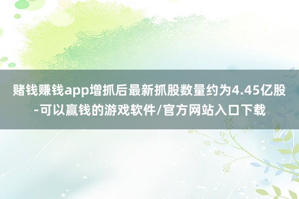 赌钱赚钱app增抓后最新抓股数量约为4.45亿股-可以赢钱的游戏软件/官方网站入口下载