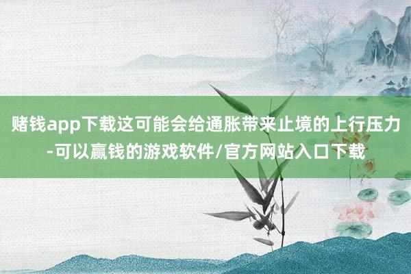 赌钱app下载这可能会给通胀带来止境的上行压力-可以赢钱的游戏软件/官方网站入口下载