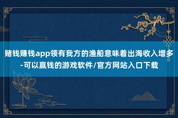 赌钱赚钱app领有我方的渔船意味着出海收入增多-可以赢钱的游戏软件/官方网站入口下载