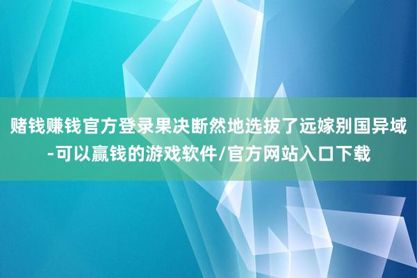 赌钱赚钱官方登录果决断然地选拔了远嫁别国异域-可以赢钱的游戏软件/官方网站入口下载