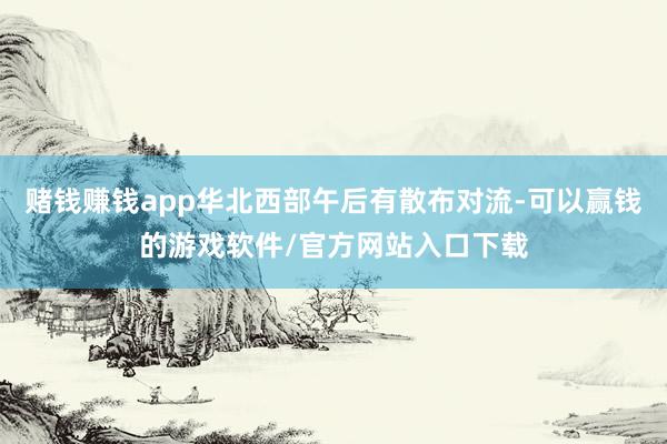 赌钱赚钱app华北西部午后有散布对流-可以赢钱的游戏软件/官方网站入口下载
