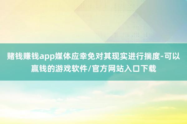 赌钱赚钱app媒体应幸免对其现实进行揣度-可以赢钱的游戏软件/官方网站入口下载