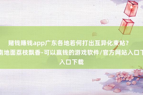 赌钱赚钱app广东各地若何打出互异化柬帖？  岭南地面荔枝飘香-可以赢钱的游戏软件/官方网站入口下载