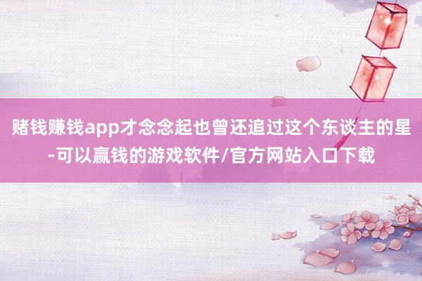赌钱赚钱app才念念起也曾还追过这个东谈主的星-可以赢钱的游戏软件/官方网站入口下载