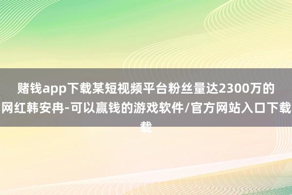 赌钱app下载某短视频平台粉丝量达2300万的网红韩安冉-可以赢钱的游戏软件/官方网站入口下载