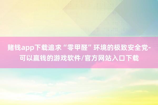 赌钱app下载追求“零甲醛”环境的极致安全党-可以赢钱的游戏软件/官方网站入口下载