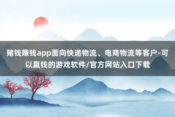 赌钱赚钱app面向快递物流、电商物流等客户-可以赢钱的游戏软件/官方网站入口下载