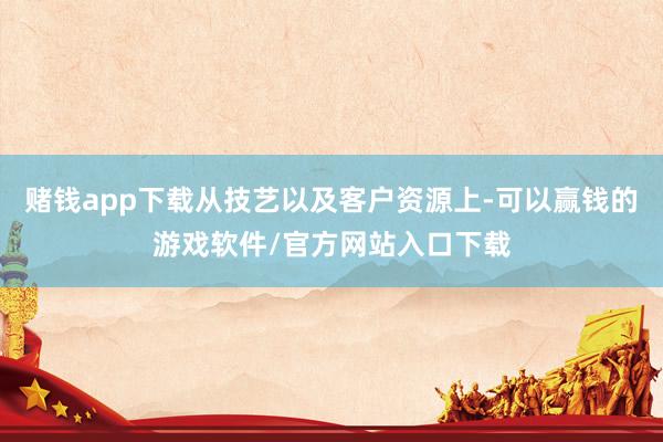 赌钱app下载从技艺以及客户资源上-可以赢钱的游戏软件/官方网站入口下载