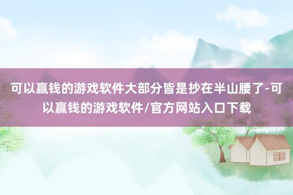 可以赢钱的游戏软件大部分皆是抄在半山腰了-可以赢钱的游戏软件/官方网站入口下载
