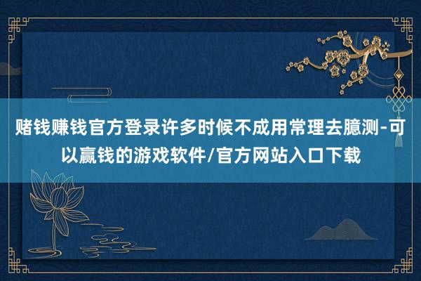 赌钱赚钱官方登录许多时候不成用常理去臆测-可以赢钱的游戏软件/官方网站入口下载